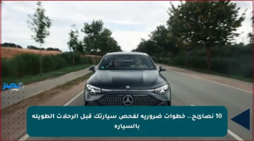 10 نصائح.. خطوات ضرورية لفحص سيارتك قبل الرحلات الطويلة بالسيارة